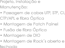 Projeto, Instalação e Manutenção:
• Passagem de cabos UTP, STP, CI, CTP/APL e fibra Óptica
• Montagem de Patch Painel • Fusão de fibra Óptica
• Montagem de DIO • Montagem de Rack´s aberto e fechado 